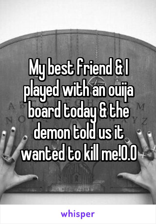 My best friend & I played with an ouija board today & the demon told us it wanted to kill me!0.0