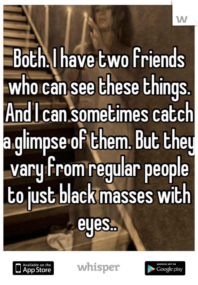 Both. I have two friends who can see these things. And I can sometimes catch a glimpse of them. But they vary from regular people to just black masses with eyes.. 