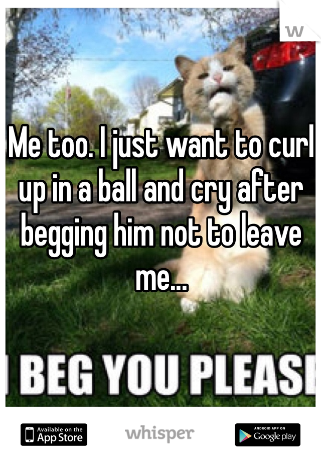 Me too. I just want to curl up in a ball and cry after begging him not to leave me...