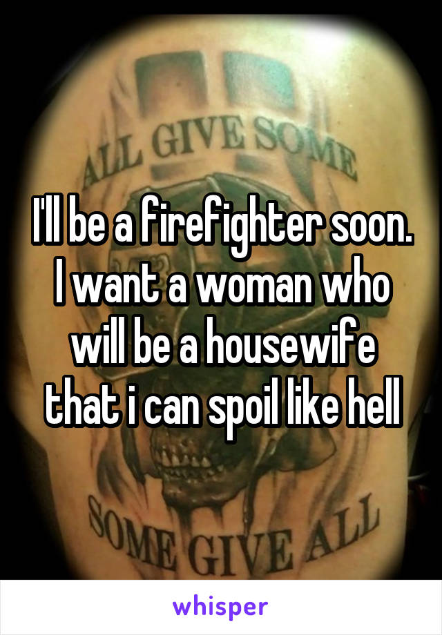 I'll be a firefighter soon. I want a woman who will be a housewife that i can spoil like hell