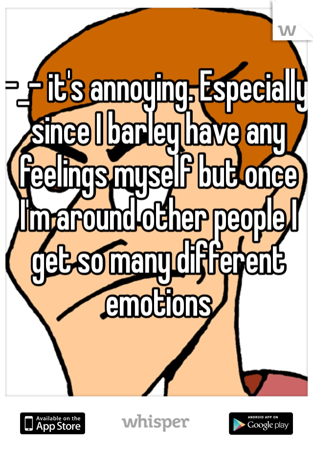 -_- it's annoying. Especially since I barley have any feelings myself but once I'm around other people I get so many different emotions 