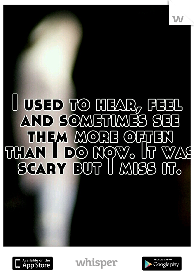 I used to hear, feel and sometimes see them more often than I do now. It was scary but I miss it.