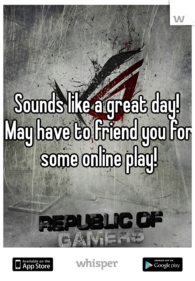 Sounds like a great day! May have to friend you for some online play!