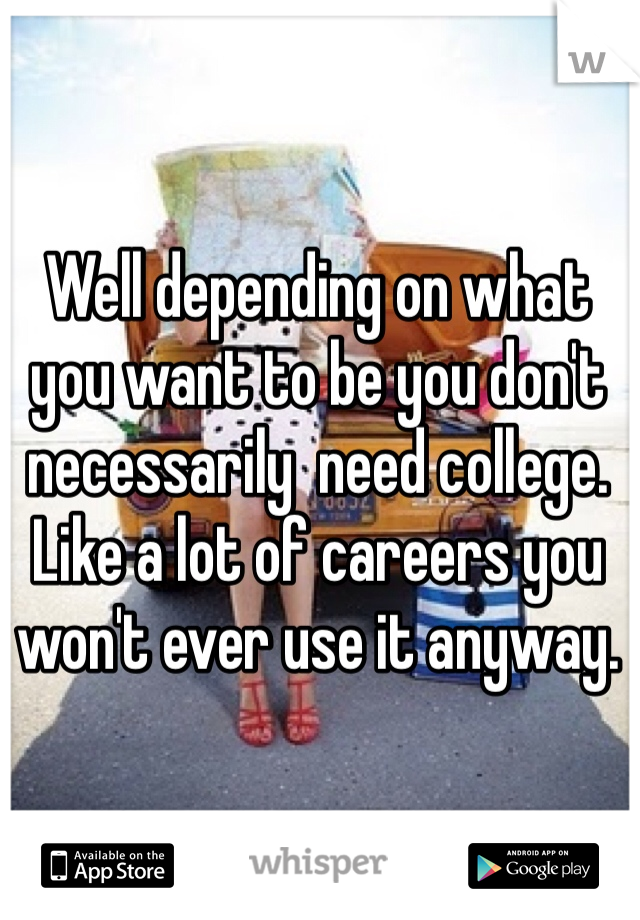 Well depending on what you want to be you don't necessarily  need college. Like a lot of careers you won't ever use it anyway. 