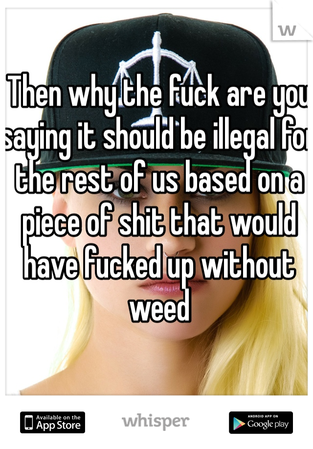 Then why the fuck are you saying it should be illegal for the rest of us based on a piece of shit that would have fucked up without weed 