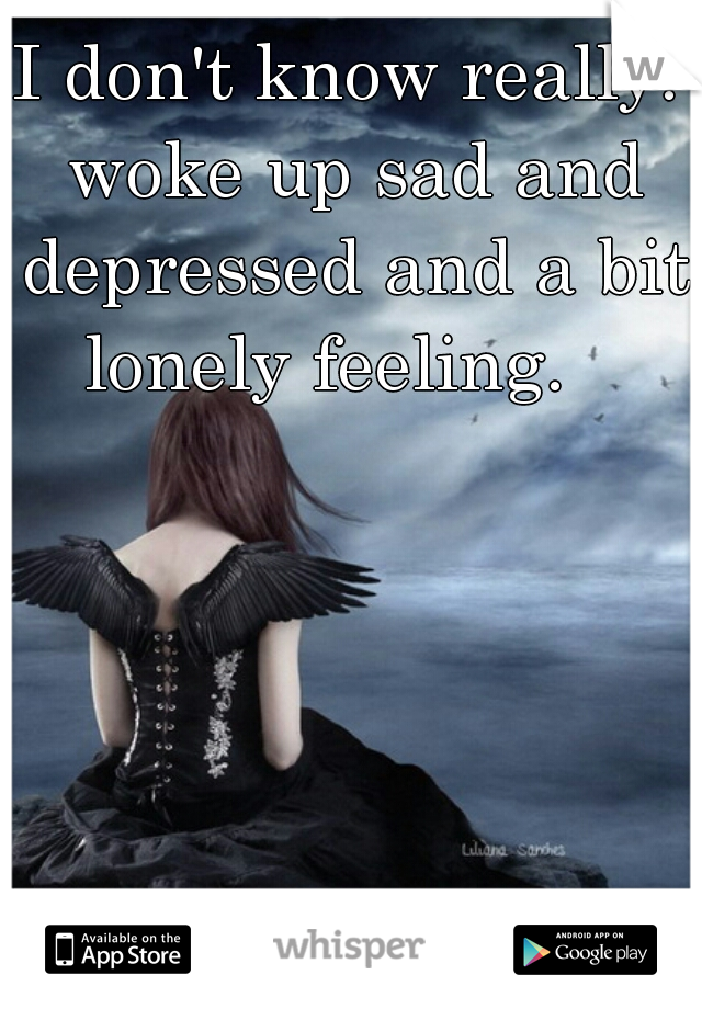 I don't know really. woke up sad and depressed and a bit lonely feeling.   
