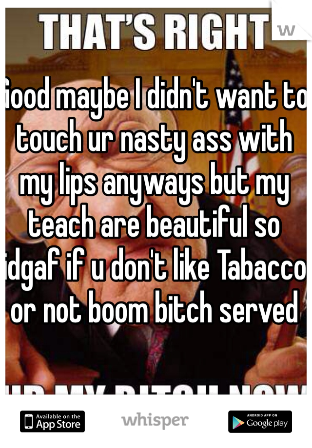 Good maybe I didn't want to touch ur nasty ass with my lips anyways but my teach are beautiful so idgaf if u don't like Tabacco or not boom bitch served 