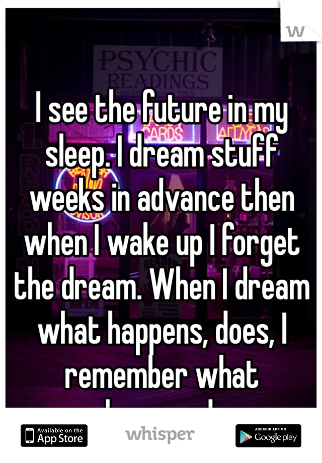 I see the future in my sleep. I dream stuff weeks in advance then  when I wake up I forget the dream. When I dream what happens, does, I remember what happened.