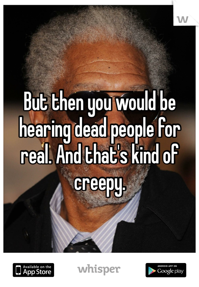 But then you would be hearing dead people for real. And that's kind of creepy. 