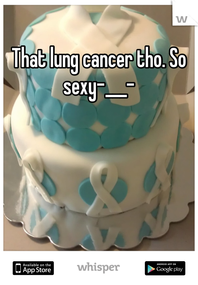 That lung cancer tho. So sexy-___-