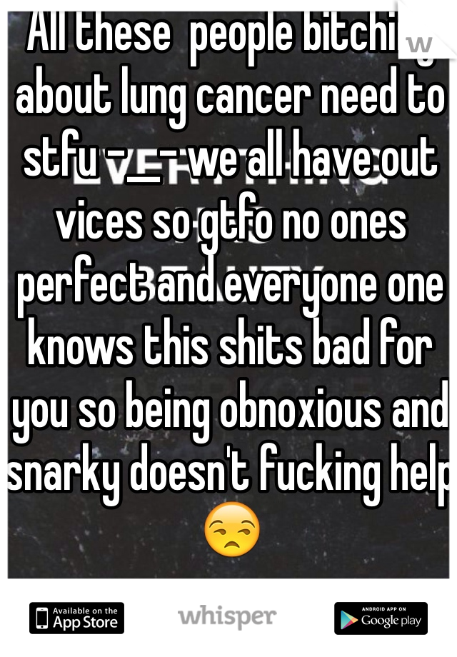 All these  people bitching about lung cancer need to stfu -__- we all have out vices so gtfo no ones perfect and everyone one knows this shits bad for you so being obnoxious and snarky doesn't fucking help 😒