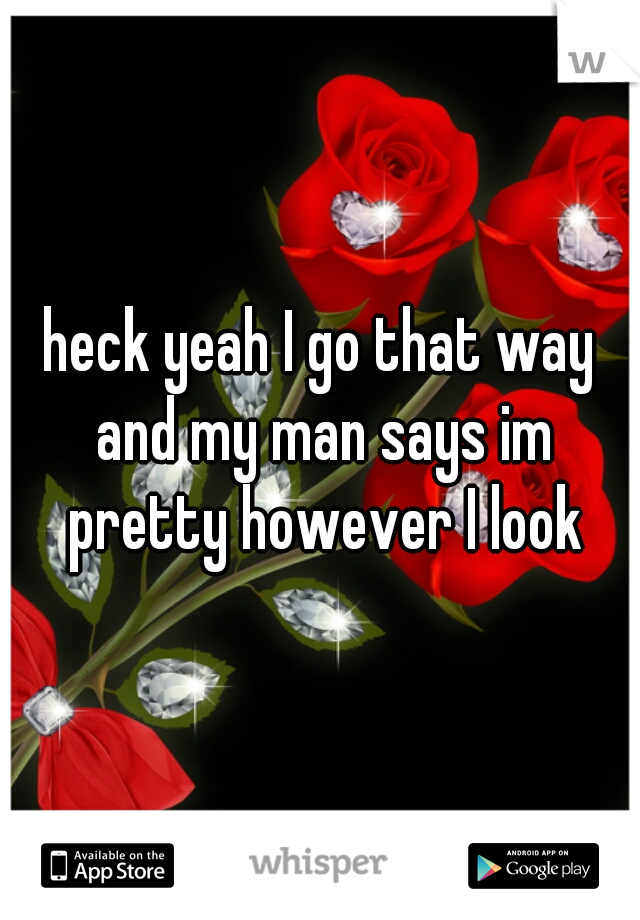 heck yeah I go that way and my man says im pretty however I look