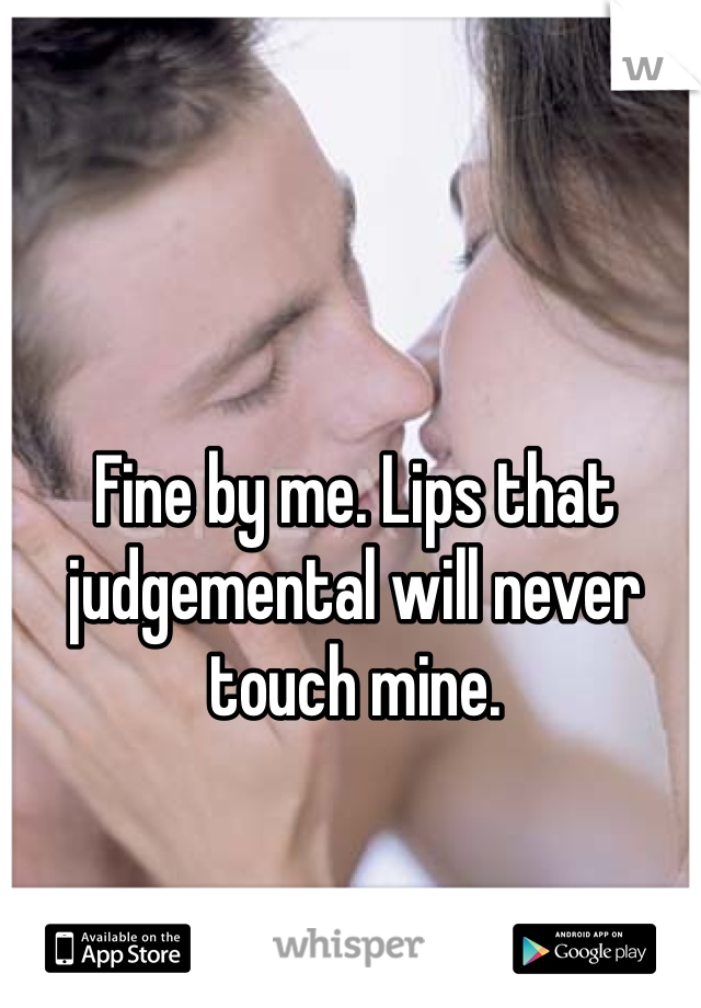 Fine by me. Lips that judgemental will never touch mine. 