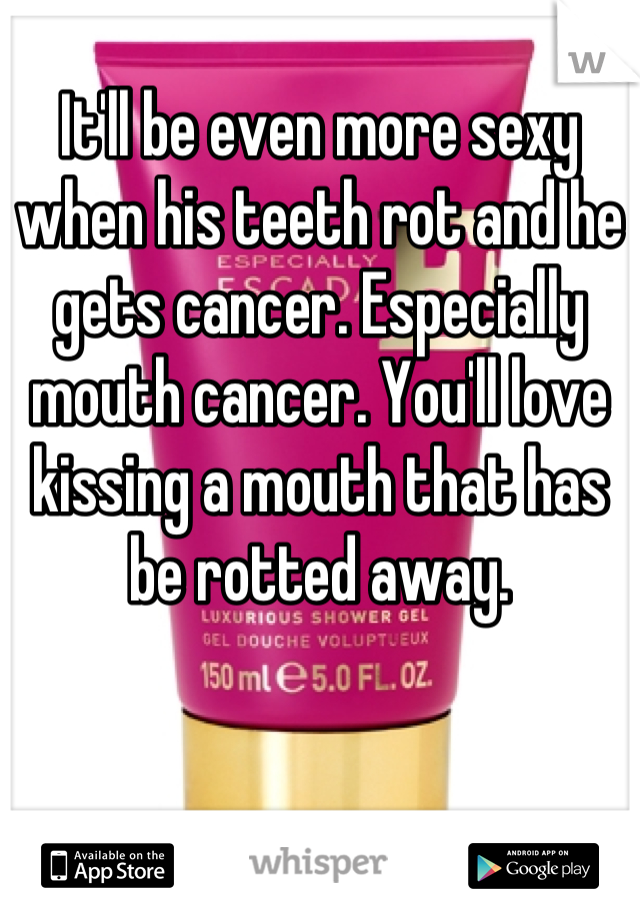 It'll be even more sexy when his teeth rot and he gets cancer. Especially mouth cancer. You'll love kissing a mouth that has be rotted away.