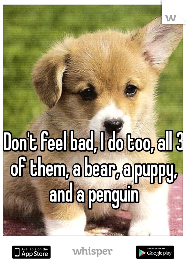 Don't feel bad, I do too, all 3 of them, a bear, a puppy, and a penguin 