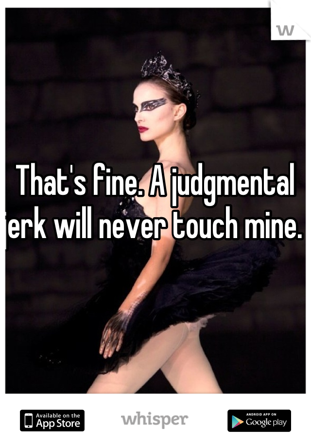 That's fine. A judgmental  jerk will never touch mine. 