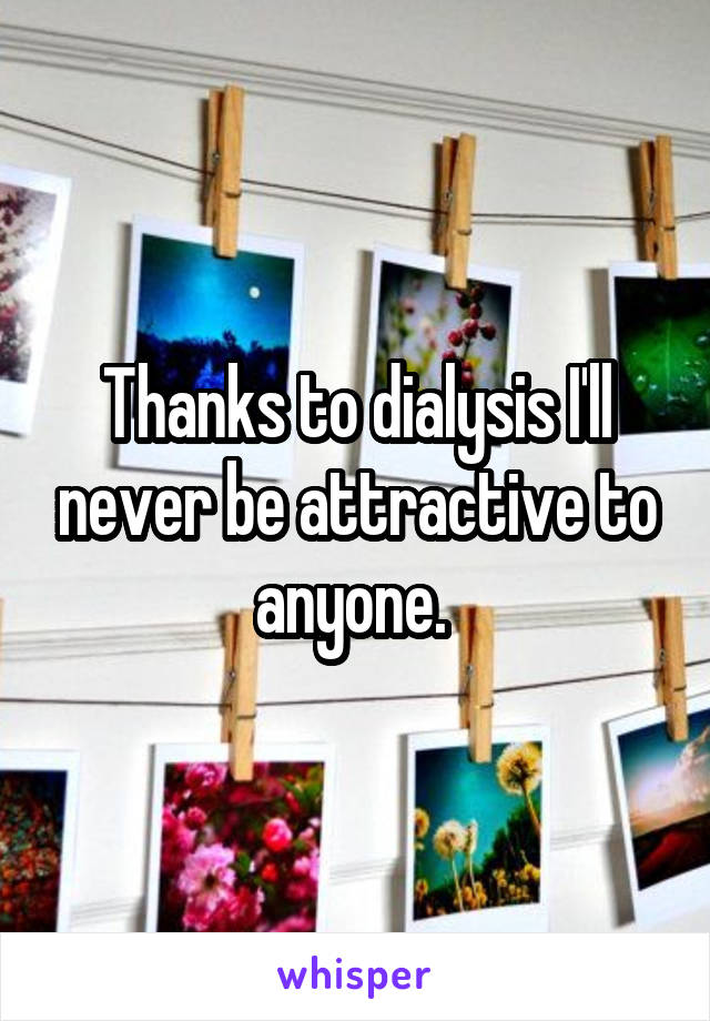 Thanks to dialysis I'll never be attractive to anyone. 