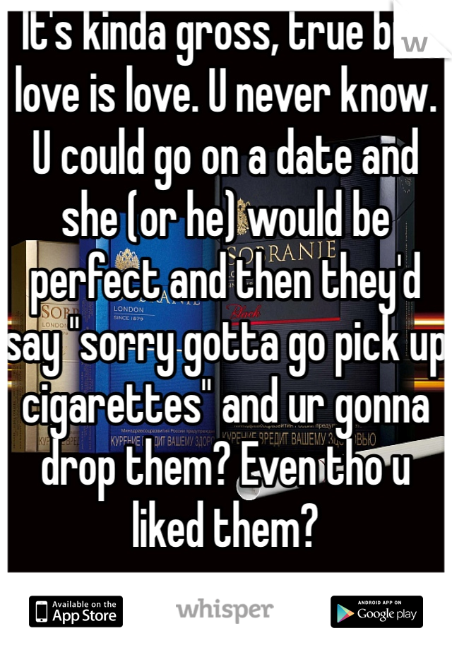 It's kinda gross, true but love is love. U never know. U could go on a date and she (or he) would be perfect and then they'd say "sorry gotta go pick up cigarettes" and ur gonna drop them? Even tho u liked them?