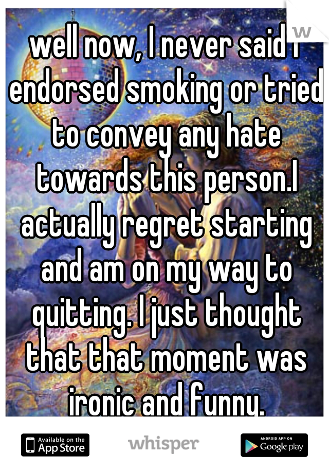 well now, I never said I endorsed smoking or tried to convey any hate towards this person.I actually regret starting and am on my way to quitting. I just thought that that moment was ironic and funny.