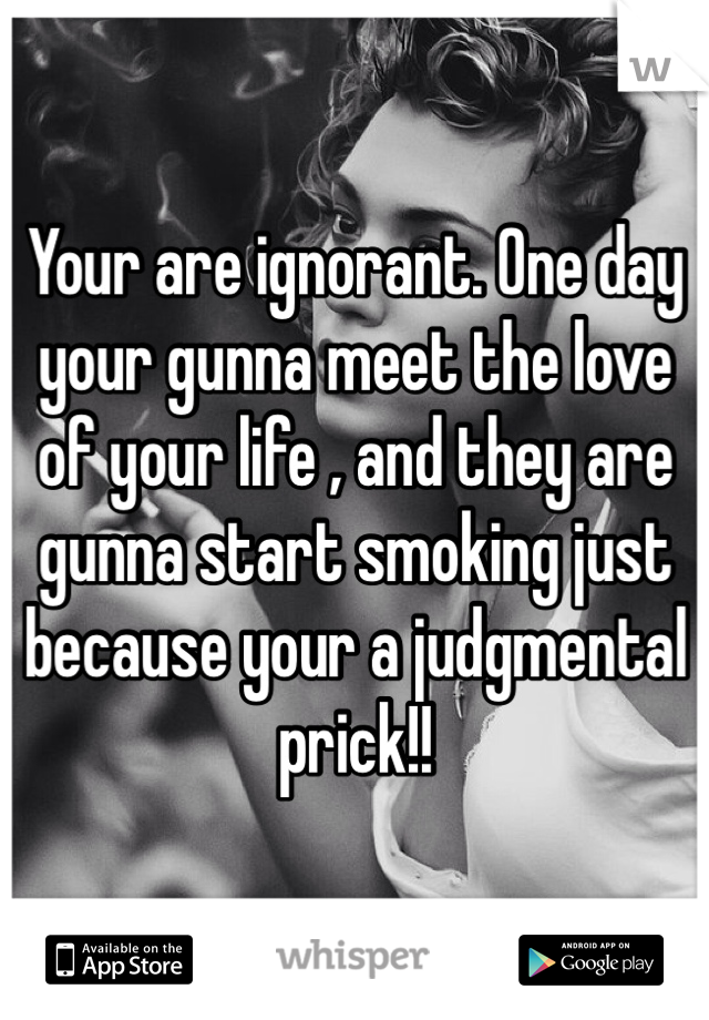 Your are ignorant. One day your gunna meet the love of your life , and they are gunna start smoking just because your a judgmental prick!! 