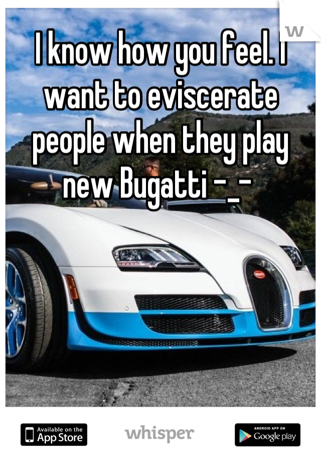 I know how you feel. I want to eviscerate people when they play new Bugatti -_- 