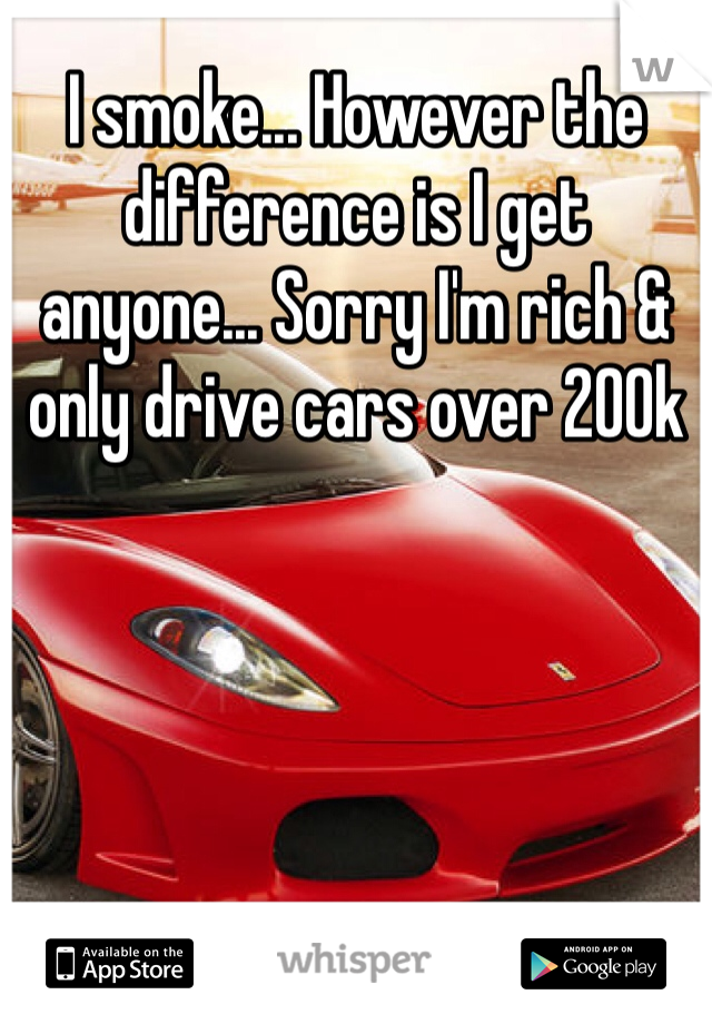 I smoke... However the difference is I get anyone... Sorry I'm rich & only drive cars over 200k