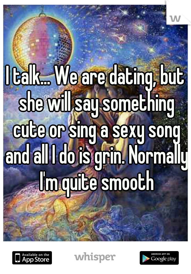 I talk... We are dating, but she will say something cute or sing a sexy song and all I do is grin. Normally I'm quite smooth