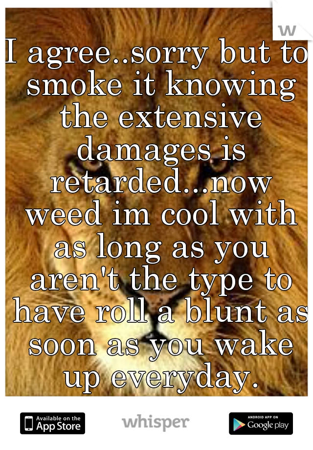 I agree..sorry but to smoke it knowing the extensive damages is retarded...now weed im cool with as long as you aren't the type to have roll a blunt as soon as you wake up everyday.