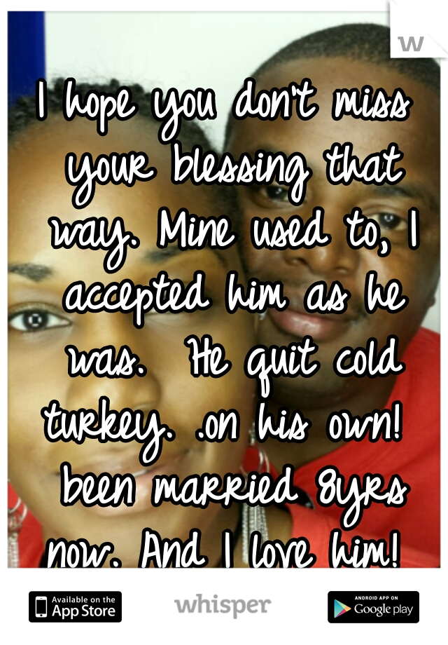 I hope you don't miss your blessing that way. Mine used to, I accepted him as he was.  He quit cold turkey. .on his own!  been married 8yrs now. And I love him! 