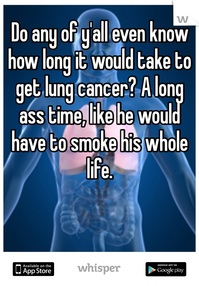 Do any of y'all even know how long it would take to get lung cancer? A long ass time, like he would have to smoke his whole life.