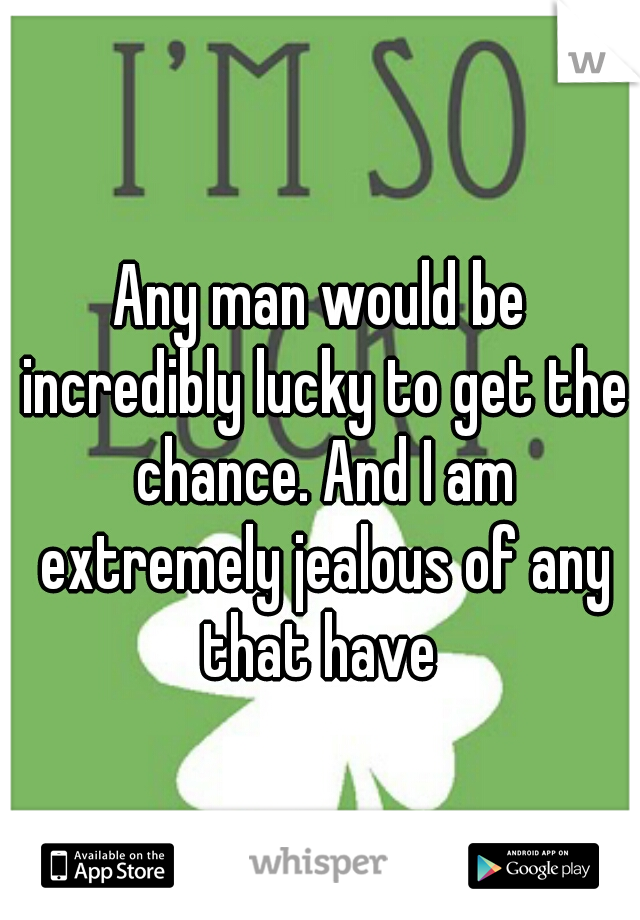 Any man would be incredibly lucky to get the chance. And I am extremely jealous of any that have 