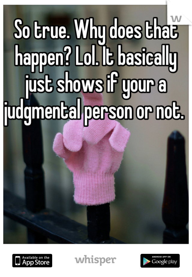 So true. Why does that happen? Lol. It basically just shows if your a judgmental person or not. 