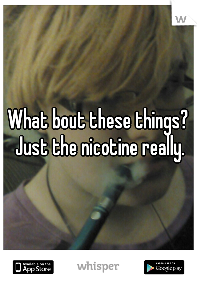 What bout these things? Just the nicotine really.