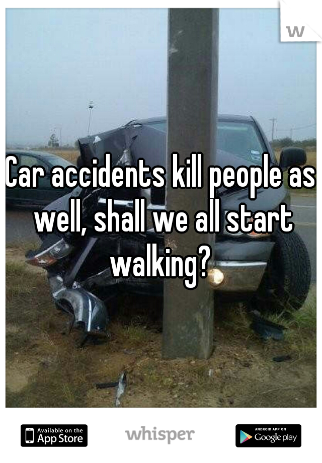 Car accidents kill people as well, shall we all start walking? 