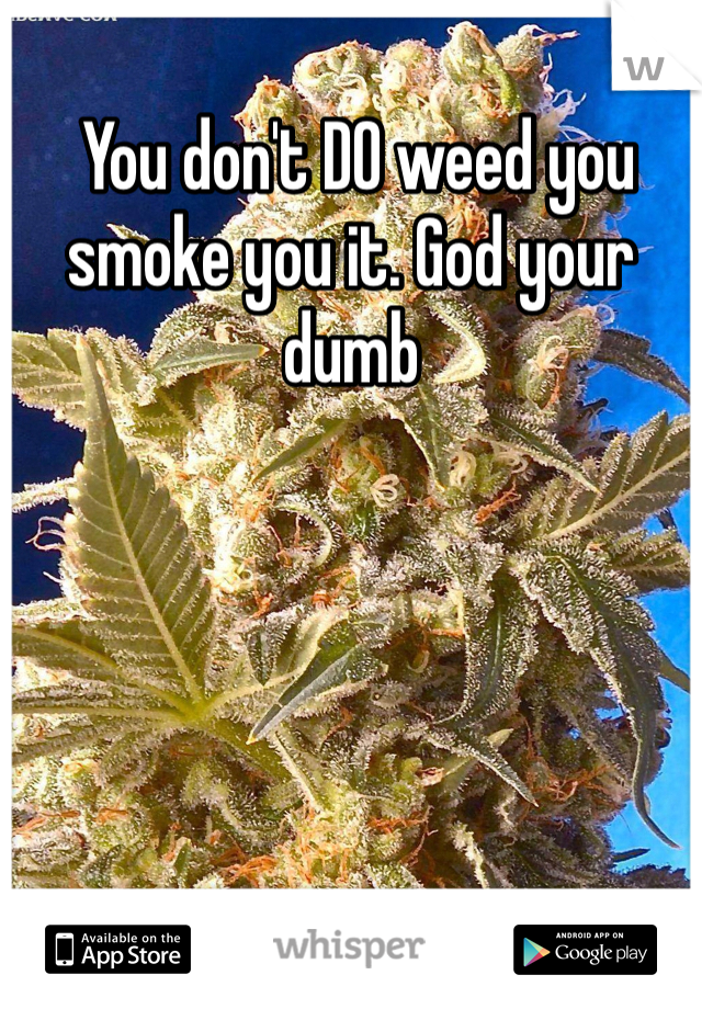  You don't DO weed you smoke you it. God your dumb 