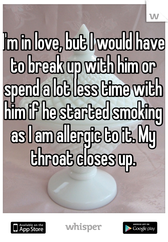 I'm in love, but I would have to break up with him or spend a lot less time with him if he started smoking as I am allergic to it. My throat closes up. 