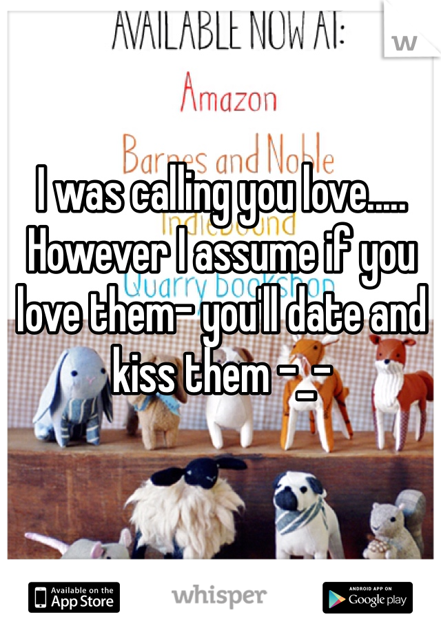 I was calling you love..... However I assume if you love them- you'll date and kiss them -_-