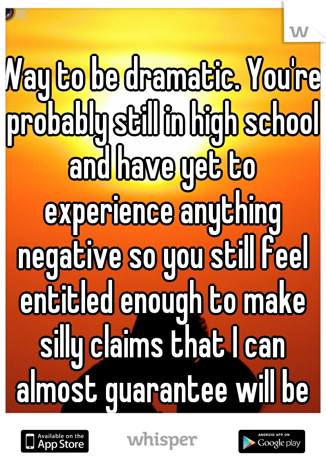 Way to be dramatic. You're probably still in high school and have yet to experience anything negative so you still feel entitled enough to make silly claims that I can almost guarantee will be false.