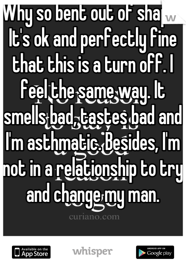 Why so bent out of shape? It's ok and perfectly fine that this is a turn off. I feel the same way. It smells bad, tastes bad and I'm asthmatic. Besides, I'm not in a relationship to try and change my man.