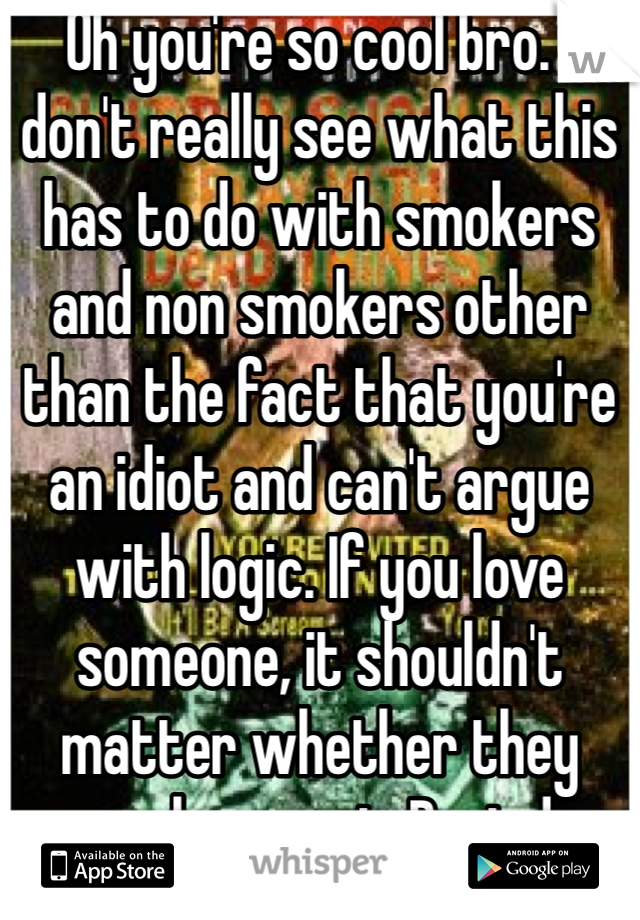 Oh you're so cool bro. I don't really see what this has to do with smokers and non smokers other than the fact that you're an idiot and can't argue with logic. If you love someone, it shouldn't matter whether they smoke or not. Period. 