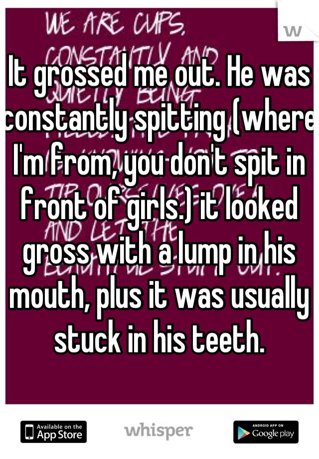 It grossed me out. He was constantly spitting (where I'm from, you don't spit in front of girls.) it looked gross with a lump in his mouth, plus it was usually stuck in his teeth.