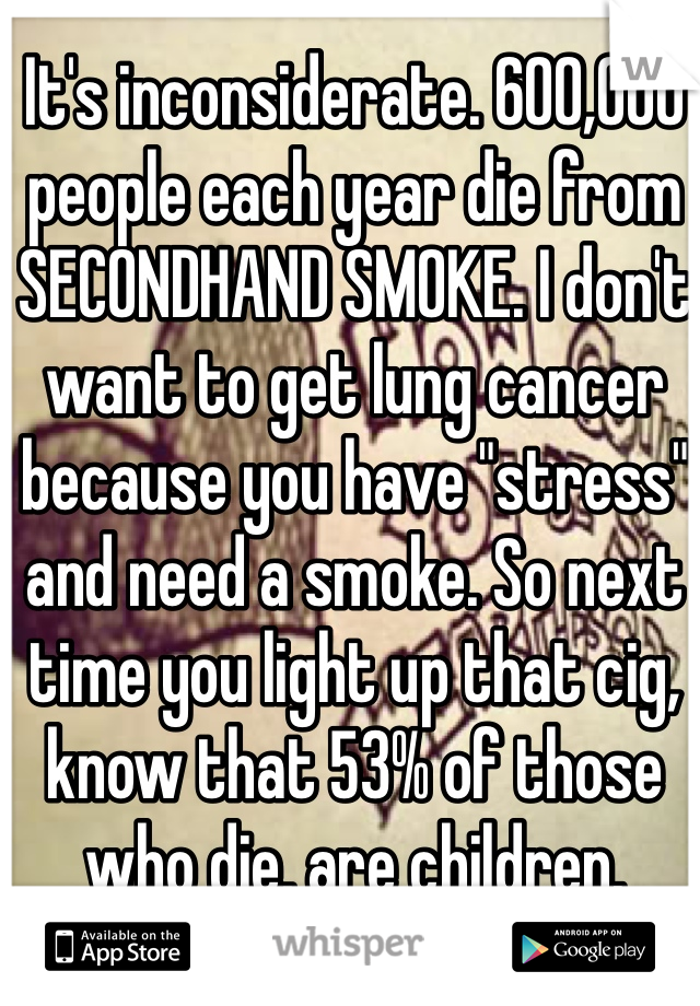 It's inconsiderate. 600,000 people each year die from SECONDHAND SMOKE. I don't want to get lung cancer because you have "stress" and need a smoke. So next time you light up that cig, know that 53% of those who die, are children.