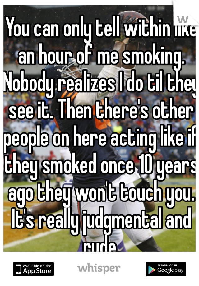 You can only tell within like an hour of me smoking. Nobody realizes I do til they see it. Then there's other people on here acting like if they smoked once 10 years ago they won't touch you. It's really judgmental and rude.