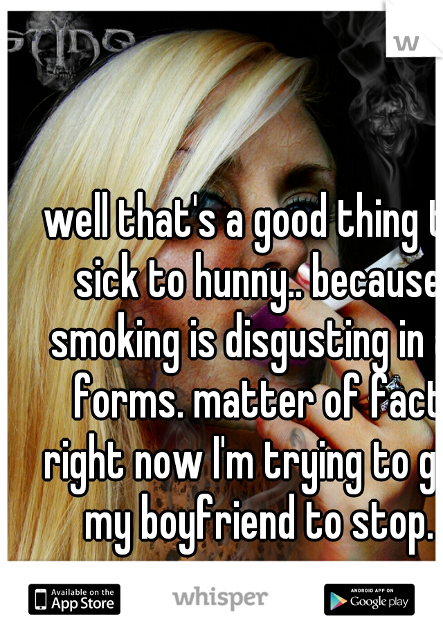 well that's a good thing to sick to hunny.. because smoking is disgusting in all forms. matter of fact right now I'm trying to get my boyfriend to stop.





















