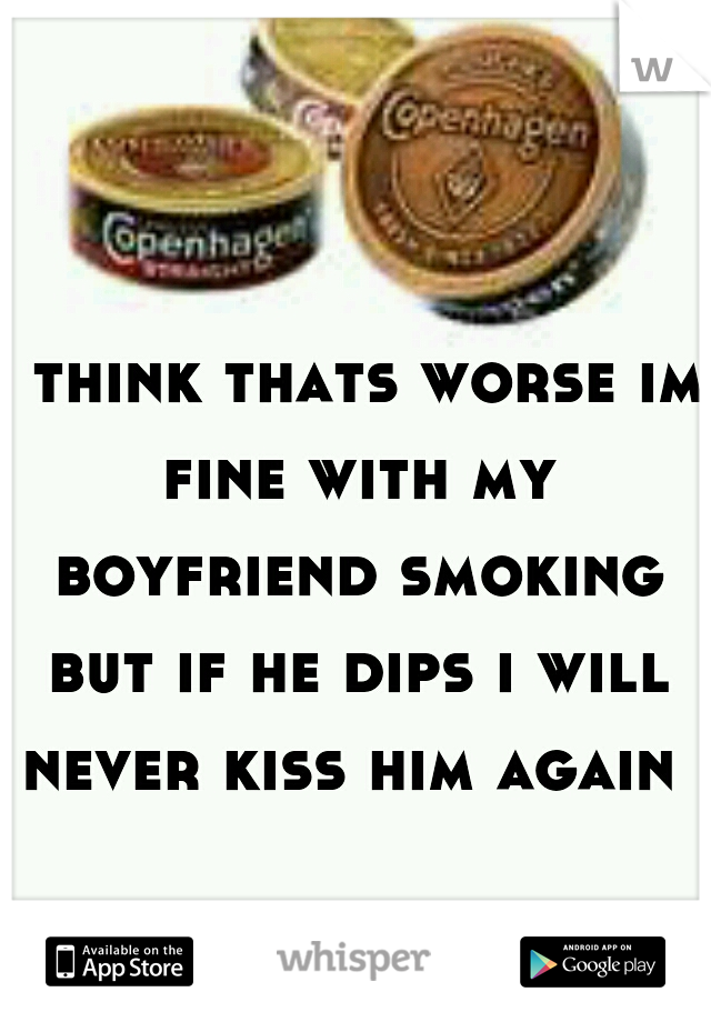 i think thats worse im fine with my boyfriend smoking but if he dips i will never kiss him again 