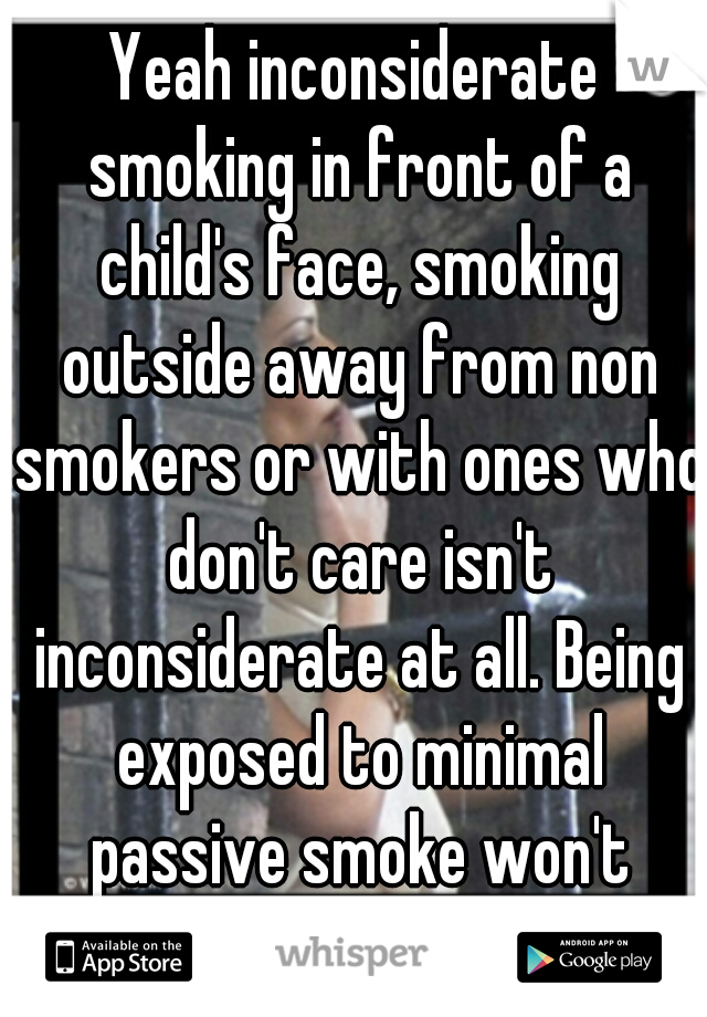 Yeah inconsiderate smoking in front of a child's face, smoking outside away from non smokers or with ones who don't care isn't inconsiderate at all. Being exposed to minimal passive smoke won't impact