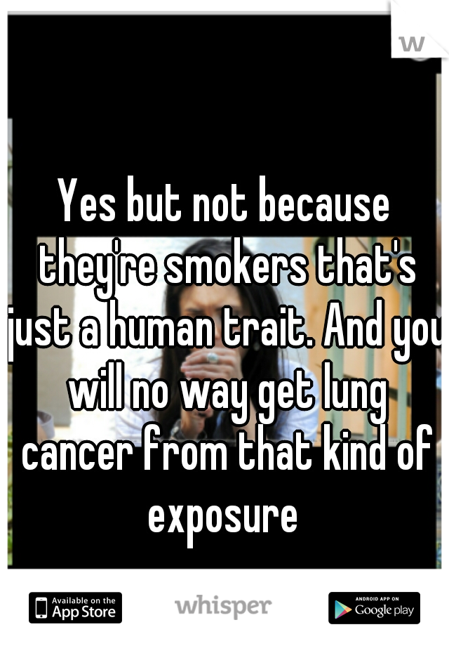 Yes but not because they're smokers that's just a human trait. And you will no way get lung cancer from that kind of exposure 