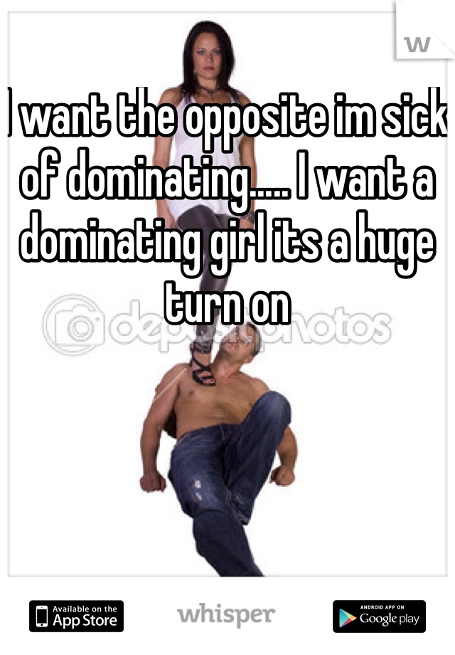 I want the opposite im sick of dominating..... I want a dominating girl its a huge turn on 