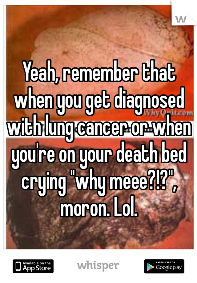 Yeah, remember that when you get diagnosed with lung cancer or when you're on your death bed crying "why meee?!?", moron. Lol.