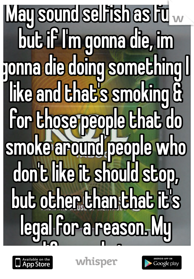 May sound selfish as fuck but if I'm gonna die, im gonna die doing something I like and that's smoking & for those people that do smoke around people who don't like it should stop, but other than that it's legal for a reason. My life,my choices. 